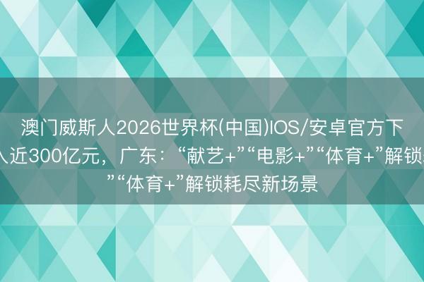 澳门威斯人2026世界杯(中国)IOS/安卓官方下载 旅游收入近300亿元，广东：“献艺+”“电影+”“体育+”解锁耗尽新场景