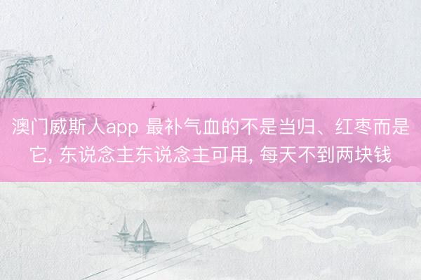 澳门威斯人app 最补气血的不是当归、红枣而是它， 东说念主东说念主可用， 每天不到两块钱