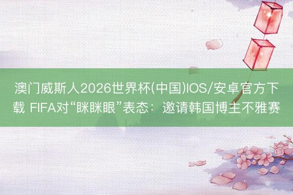 澳门威斯人2026世界杯(中国)IOS/安卓官方下载 FIFA对“眯眯眼”表态：邀请韩国博主不雅赛