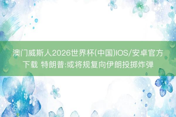 澳门威斯人2026世界杯(中国)IOS/安卓官方下载 特朗普:或将规复向伊朗投掷炸弹