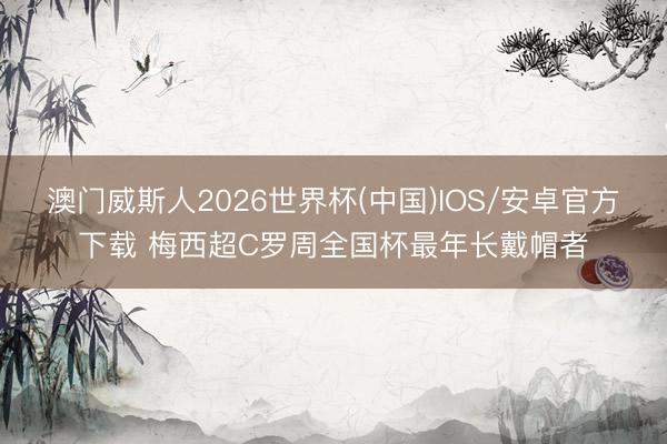 澳门威斯人2026世界杯(中国)IOS/安卓官方下载 梅西超C罗周全国杯最年长戴帽者