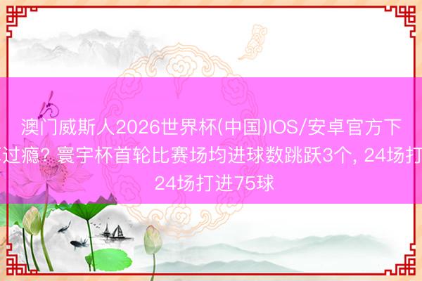 澳门威斯人2026世界杯(中国)IOS/安卓官方下载 还算过瘾? 寰宇杯首轮比赛场均进球数跳跃3个， 24场打进75球