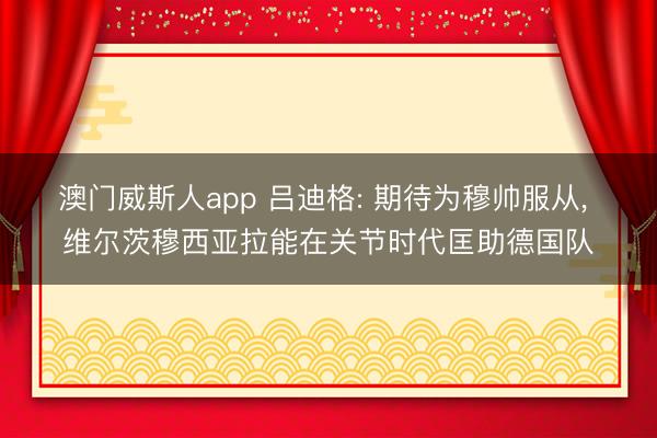 澳门威斯人app 吕迪格: 期待为穆帅服从， 维尔茨穆西亚拉能在关节时代匡助德国队