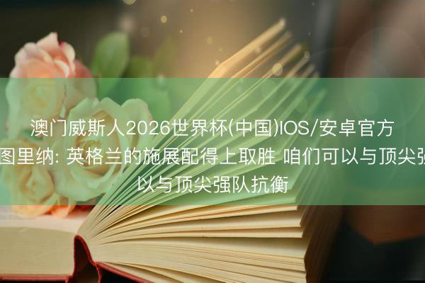 澳门威斯人2026世界杯(中国)IOS/安卓官方下载 巴图里纳: 英格兰的施展配得上取胜 咱们可以与顶尖强队抗衡