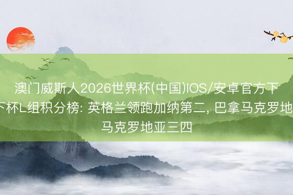 澳门威斯人2026世界杯(中国)IOS/安卓官方下载 天下杯L组积分榜: 英格兰领跑加纳第二， 巴拿马克罗地亚三四