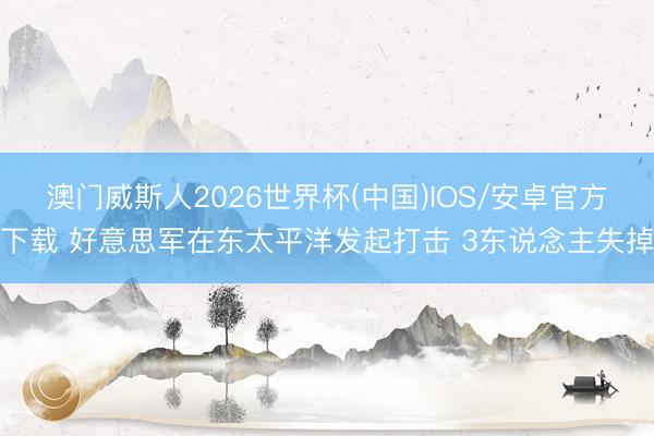 澳门威斯人2026世界杯(中国)IOS/安卓官方下载 好意思军在东太平洋发起打击 3东说念主失掉