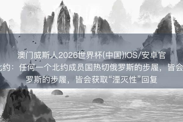 澳门威斯人2026世界杯(中国)IOS/安卓官方下载 俄方告戒北约：任何一个北约成员国热切俄罗斯的步履，皆会获取“湮灭性”回复
