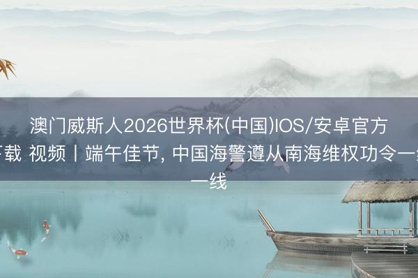 澳门威斯人2026世界杯(中国)IOS/安卓官方下载 视频丨端午佳节， 中国海警遵从南海维权功令一线