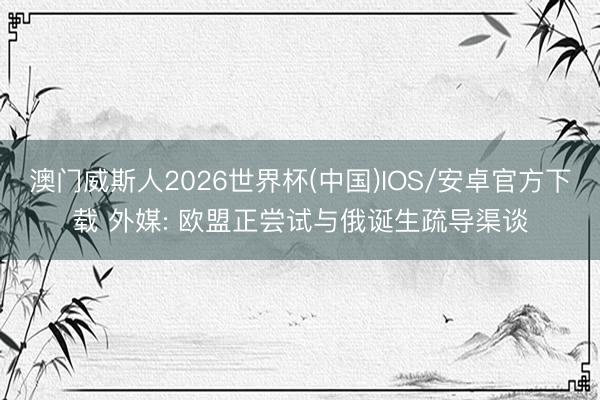 澳门威斯人2026世界杯(中国)IOS/安卓官方下载 外媒: 欧盟正尝试与俄诞生疏导渠谈