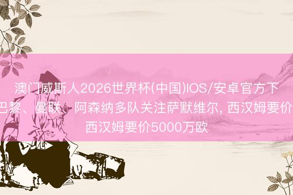 澳门威斯人2026世界杯(中国)IOS/安卓官方下载 法媒: 巴黎、曼联、阿森纳多队关注萨默维尔， 西汉姆要价5000万欧
