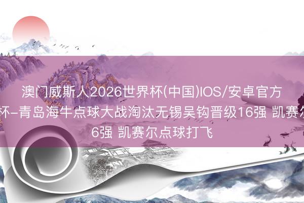 澳门威斯人2026世界杯(中国)IOS/安卓官方下载 足协杯-青岛海牛点球大战淘汰无锡吴钩晋级16强 凯赛尔点球打飞