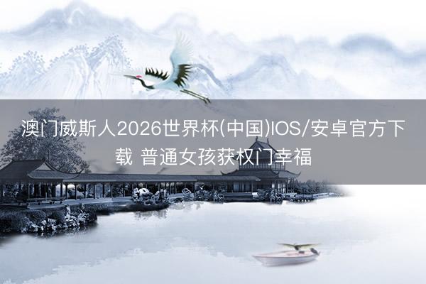澳门威斯人2026世界杯(中国)IOS/安卓官方下载 普通女孩获权门幸福