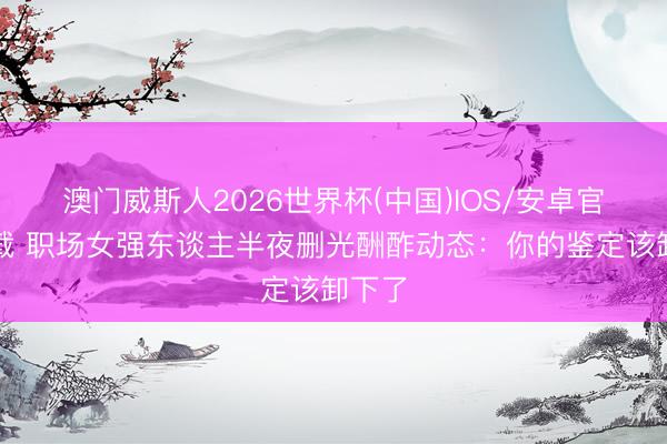澳门威斯人2026世界杯(中国)IOS/安卓官方下载 职场女强东谈主半夜删光酬酢动态:你的鉴定该卸下了
